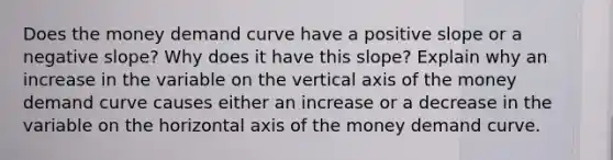 Does the money demand curve have a positive slope or a negative slope? Why does it have this slope? Explain why an increase in the variable on the vertical axis of the money demand curve causes either an increase or a decrease in the variable on the horizontal axis of the money demand curve.