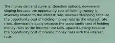 The money demand curve is: Question options: downward-sloping because the opportunity cost of holding money is inversely related to the interest rate. downward-sloping because the opportunity cost of holding money rises as the interest rate rises. downward-sloping because the opportunity cost of holding money rises as the interest rate falls. upward-sloping because the opportunity cost of holding money rises with the interest rate.