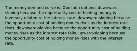 The money demand curve is: Question options: downward-sloping because the opportunity cost of holding money is inversely related to the interest rate. downward-sloping because the opportunity cost of holding money rises as the interest rate rises. downward-sloping because the opportunity cost of holding money rises as the interest rate falls. upward-sloping because the opportunity cost of holding money rises with the interest rate.