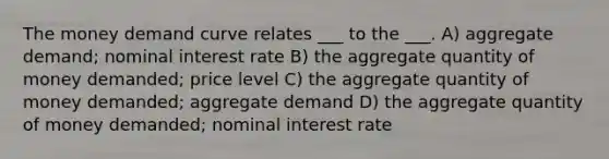 The money demand curve relates ___ to the ___. A) aggregate demand; nominal interest rate B) the aggregate quantity of money demanded; price level C) the aggregate quantity of money demanded; aggregate demand D) the aggregate quantity of money demanded; nominal interest rate