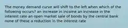 The money demand curve will shift to the left when which of the following occurs? an increase in income an increase in the interest rate an open market sale of bonds by the central bank none of these a reduction in the interest rate