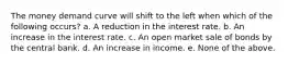 The money demand curve will shift to the left when which of the following occurs? a. A reduction in the interest rate. b. An increase in the interest rate. c. An open market sale of bonds by the central bank. d. An increase in income. e. None of the above.