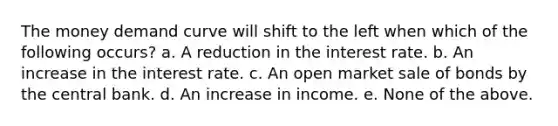 The money demand curve will shift to the left when which of the following occurs? a. A reduction in the interest rate. b. An increase in the interest rate. c. An open market sale of bonds by the central bank. d. An increase in income. e. None of the above.