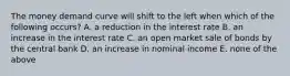 The money demand curve will shift to the left when which of the following occurs? A. a reduction in the interest rate B. an increase in the interest rate C. an open market sale of bonds by the central bank D. an increase in nominal income E. none of the above