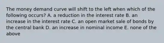 The money demand curve will shift to the left when which of the following occurs? A. a reduction in the interest rate B. an increase in the interest rate C. an open market sale of bonds by the central bank D. an increase in nominal income E. none of the above