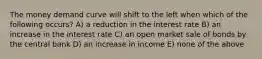 The money demand curve will shift to the left when which of the following occurs? A) a reduction in the interest rate B) an increase in the interest rate C) an open market sale of bonds by the central bank D) an increase in income E) none of the above