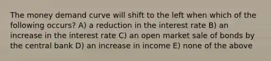 The money demand curve will shift to the left when which of the following occurs? A) a reduction in the interest rate B) an increase in the interest rate C) an open market sale of bonds by the central bank D) an increase in income E) none of the above