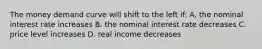 The money demand curve will shift to the left if: A. the nominal interest rate increases B. the nominal interest rate decreases C. price level increases D. real income decreases