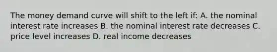 The money demand curve will shift to the left if: A. the nominal interest rate increases B. the nominal interest rate decreases C. price level increases D. real income decreases