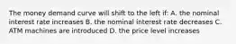 The money demand curve will shift to the left if: A. the nominal interest rate increases B. the nominal interest rate decreases C. ATM machines are introduced D. the price level increases