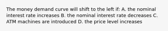 The money demand curve will shift to the left if: A. the nominal interest rate increases B. the nominal interest rate decreases C. ATM machines are introduced D. the price level increases