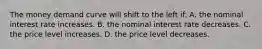 The money demand curve will shift to the left if: A. the nominal interest rate increases. B. the nominal interest rate decreases. C. the price level increases. D. the price level decreases.