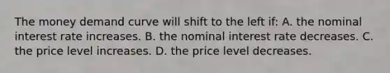 The money demand curve will shift to the left if: A. the nominal interest rate increases. B. the nominal interest rate decreases. C. the price level increases. D. the price level decreases.