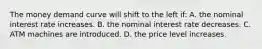 The money demand curve will shift to the left if: A. the nominal interest rate increases. B. the nominal interest rate decreases. C. ATM machines are introduced. D. the price level increases.