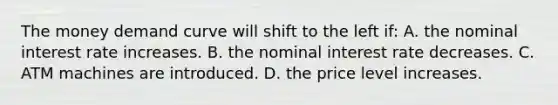 The money demand curve will shift to the left if: A. the nominal interest rate increases. B. the nominal interest rate decreases. C. ATM machines are introduced. D. the price level increases.