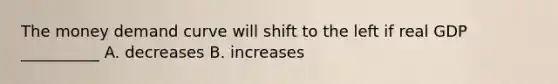 The money demand curve will shift to the left if real GDP __________ A. decreases B. increases