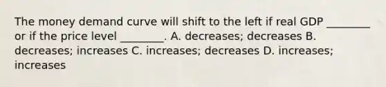 The money demand curve will shift to the left if real GDP​ ________ or if the price level​ ________. A. ​decreases; decreases B. ​decreases; increases C. ​increases; decreases D. ​increases; increases