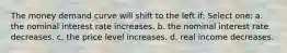 The money demand curve will shift to the left if: Select one: a. the nominal interest rate increases. b. the nominal interest rate decreases. c. the price level increases. d. real income decreases.