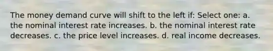 The money demand curve will shift to the left if: Select one: a. the nominal interest rate increases. b. the nominal interest rate decreases. c. the price level increases. d. real income decreases.