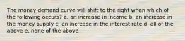 The money demand curve will shift to the right when which of the following​ occurs? a. an increase in income b. an increase in the money supply c. an increase in the interest rate d. all of the above e. none of the above