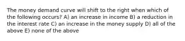 The money demand curve will shift to the right when which of the following occurs? A) an increase in income B) a reduction in the interest rate C) an increase in the money supply D) all of the above E) none of the above