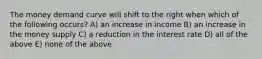 The money demand curve will shift to the right when which of the following occurs? A) an increase in income B) an increase in the money supply C) a reduction in the interest rate D) all of the above E) none of the above