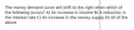 The money demand curve will shift to the right when which of the following occurs? A) An increase in income B) A reduction in the interest rate C) An increase in the money supply D) All of the above