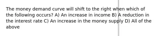 The money demand curve will shift to the right when which of the following occurs? A) An increase in income B) A reduction in the interest rate C) An increase in the money supply D) All of the above