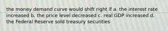 the money demand curve would shift right if a. the interest rate increased b. the price level decreased c. real GDP increased d. the Federal Reserve sold treasury securities