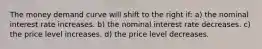 The money demand curve will shift to the right if: a) the nominal interest rate increases. b) the nominal interest rate decreases. c) the price level increases. d) the price level decreases.