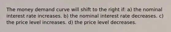 The money demand curve will shift to the right if: a) the nominal interest rate increases. b) the nominal interest rate decreases. c) the price level increases. d) the price level decreases.