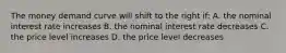 The money demand curve will shift to the right if: A. the nominal interest rate increases B. the nominal interest rate decreases C. the price level increases D. the price level decreases