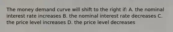 The money demand curve will shift to the right if: A. the nominal interest rate increases B. the nominal interest rate decreases C. the price level increases D. the price level decreases