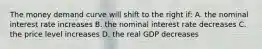 The money demand curve will shift to the right if: A. the nominal interest rate increases B. the nominal interest rate decreases C. the price level increases D. the real GDP decreases