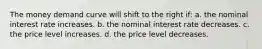 The money demand curve will shift to the right if: a. the nominal interest rate increases. b. the nominal interest rate decreases. c. the price level increases. d. the price level decreases.