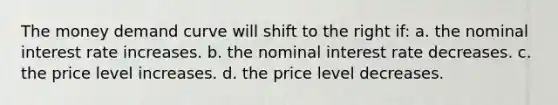 The money demand curve will shift to the right if: a. the nominal interest rate increases. b. the nominal interest rate decreases. c. the price level increases. d. the price level decreases.