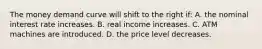 The money demand curve will shift to the right if: A. the nominal interest rate increases. B. real income increases. C. ATM machines are introduced. D. the price level decreases.