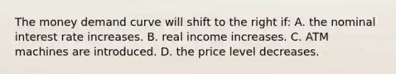 The money demand curve will shift to the right if: A. the nominal interest rate increases. B. real income increases. C. ATM machines are introduced. D. the price level decreases.