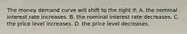 The money demand curve will shift to the right if: A. the nominal interest rate increases. B. the nominal interest rate decreases. C. the price level increases. D. the price level decreases.