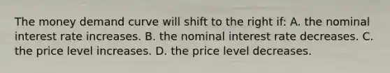 The money demand curve will shift to the right if: A. the nominal interest rate increases. B. the nominal interest rate decreases. C. the price level increases. D. the price level decreases.