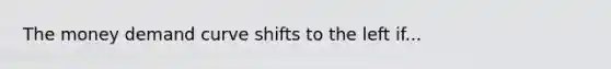 The money demand curve shifts to the left if...