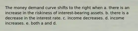 The money demand curve shifts to the right when a. there is an increase in the riskiness of interest-bearing assets. b. there is a decrease in the interest rate. c. income decreases. d. income increases. e. both a and d.