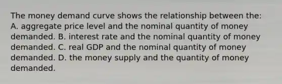 The money demand curve shows the relationship between the: A. aggregate price level and the nominal quantity of money demanded. B. interest rate and the nominal quantity of money demanded. C. real GDP and the nominal quantity of money demanded. D. the money supply and the quantity of money demanded.