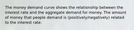 The money demand curve shows the relationship between the interest rate and the aggregate demand for money. The amount of money that people demand is (positively/negatively) related to the interest rate.