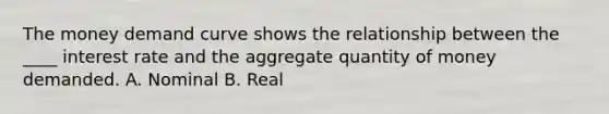 The money demand curve shows the relationship between the ____ interest rate and the aggregate quantity of money demanded. A. Nominal B. Real