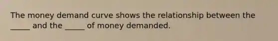 The money demand curve shows the relationship between the _____ and the _____ of money demanded.