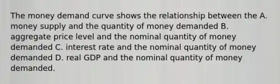 The money demand curve shows the relationship between the A. money supply and the quantity of money demanded B. aggregate price level and the nominal quantity of money demanded C. interest rate and the nominal quantity of money demanded D. real GDP and the nominal quantity of money demanded.