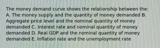 The money demand curve shows the relationship between the: A. The money supply and the quantity of money demanded B. Aggregate price level and the nominal quantity of money demanded C. Interest rate and nominal quantity of money demanded D. Real GDP and the nominal quantity of money demanded E. Inflation rate and the unemployment rate