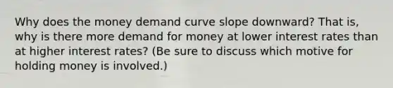 Why does the money demand curve slope downward? That is, why is there more demand for money at lower interest rates than at higher interest rates? (Be sure to discuss which motive for holding money is involved.)