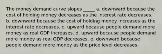 The money demand curve slopes _____ a. downward because the cost of holding money decreases as the interest rate decreases. b. downward because the cost of holding money increases as the interest rate decreases. c. upward because people demand more money as real GDP increases. d. upward because people demand more money as real GDP decreases. e. downward because people demand more money as the price level decreases.